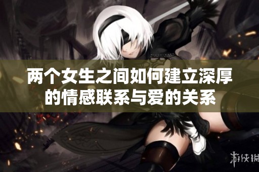 两个女生之间如何建立深厚的情感联系与爱的关系