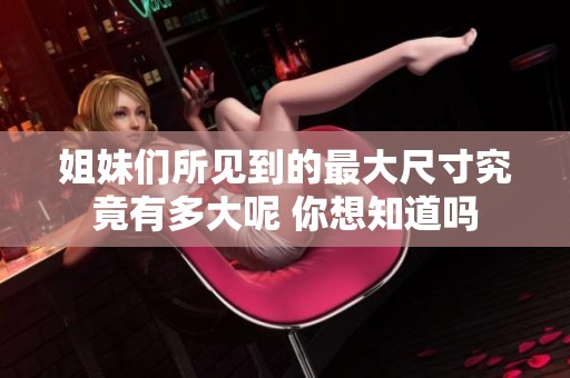 姐妹们所见到的最大尺寸究竟有多大呢 你想知道吗
