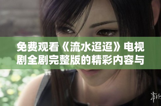 免费观看《流水迢迢》电视剧全剧完整版的精彩内容与剧情介绍