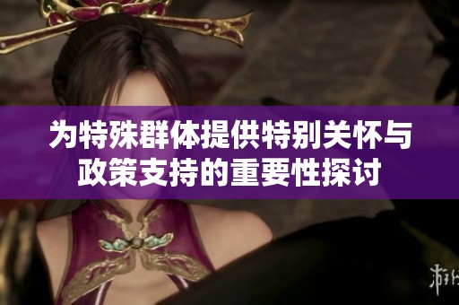 为特殊群体提供特别关怀与政策支持的重要性探讨