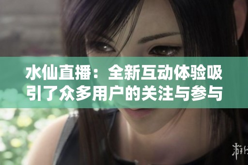 水仙直播：全新互动体验吸引了众多用户的关注与参与