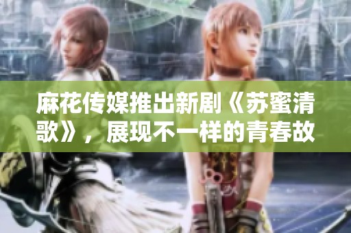 麻花传媒推出新剧《苏蜜清歌》，展现不一样的青春故事