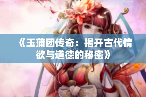《玉蒲团传奇：揭开古代情欲与道德的秘密》