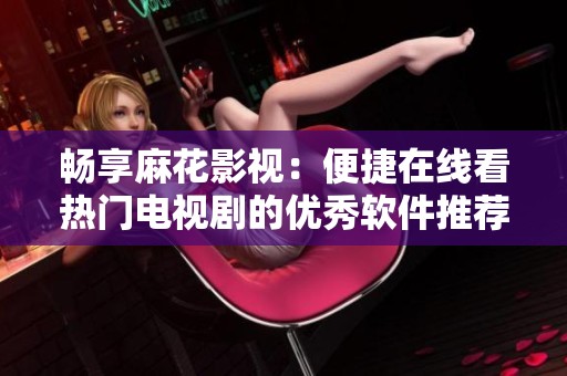 畅享麻花影视：便捷在线看热门电视剧的优秀软件推荐