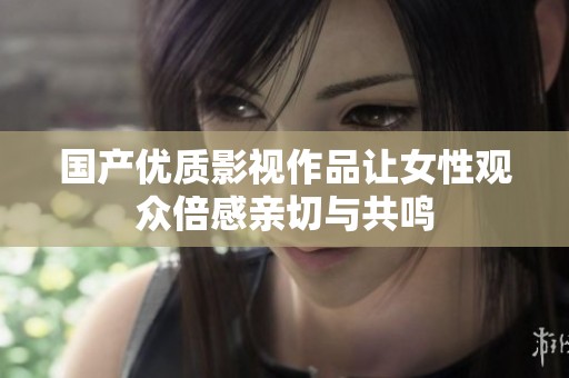 国产优质影视作品让女性观众倍感亲切与共鸣