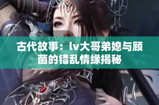 古代故事：lv大哥弟媳与顾菌的错乱情缘揭秘