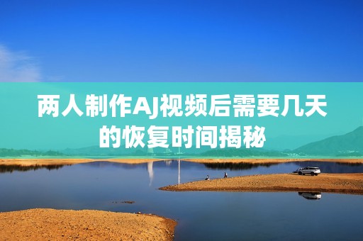 两人制作AJ视频后需要几天的恢复时间揭秘