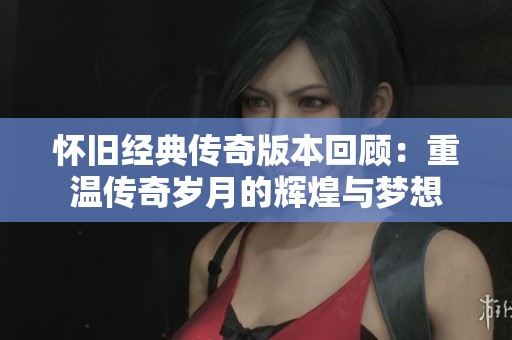 怀旧经典传奇版本回顾：重温传奇岁月的辉煌与梦想