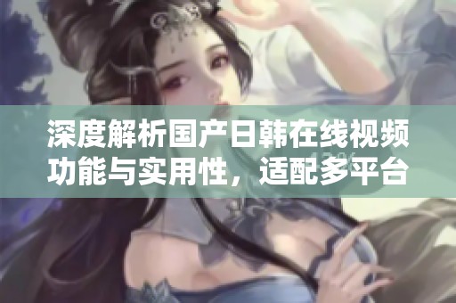 深度解析国产日韩在线视频功能与实用性，适配多平台使用体验