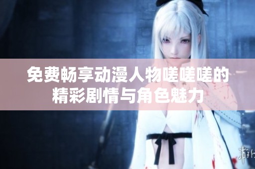 免费畅享动漫人物嗟嗟嗟的精彩剧情与角色魅力
