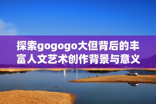 探索gogogo大但背后的丰富人文艺术创作背景与意义