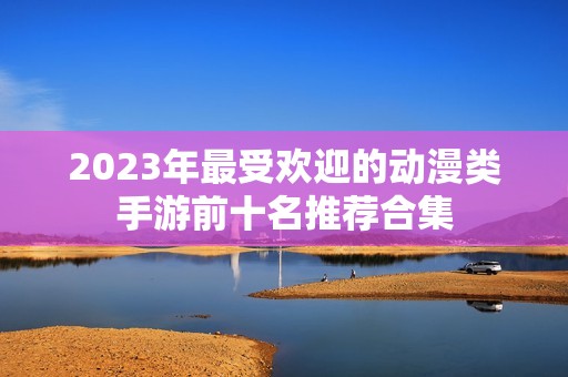 2023年最受欢迎的动漫类手游前十名推荐合集