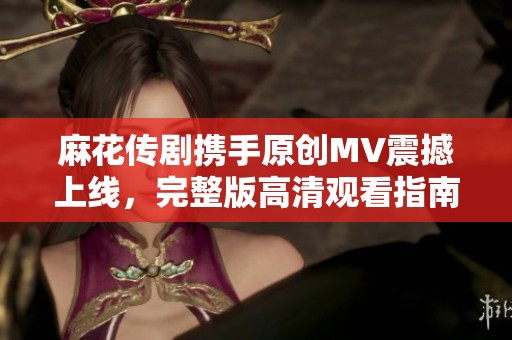 麻花传剧携手原创MV震撼上线，完整版高清观看指南