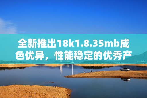 全新推出18k1.8.35mb成色优异，性能稳定的优秀产品