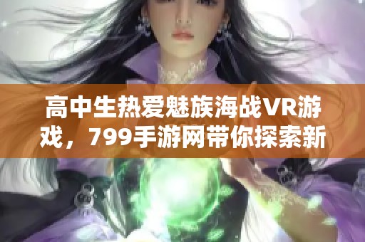 高中生热爱魅族海战VR游戏，799手游网带你探索新体验