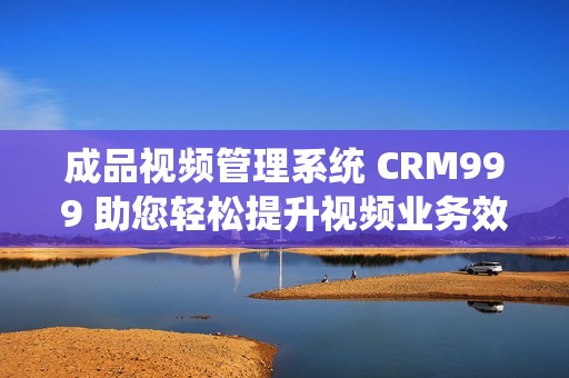 成品视频管理系统 CRM999 助您轻松提升视频业务效率