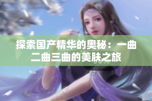 探索国产精华的奥秘：一曲二曲三曲的美肤之旅