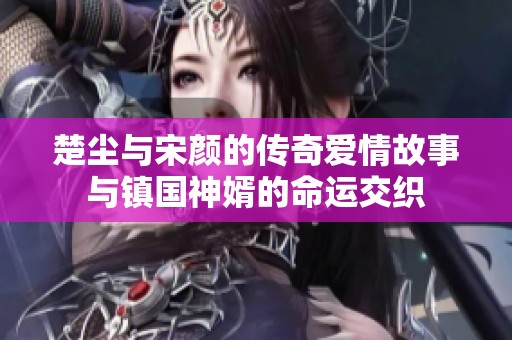 楚尘与宋颜的传奇爱情故事与镇国神婿的命运交织