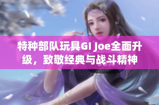 特种部队玩具GI Joe全面升级，致敬经典与战斗精神