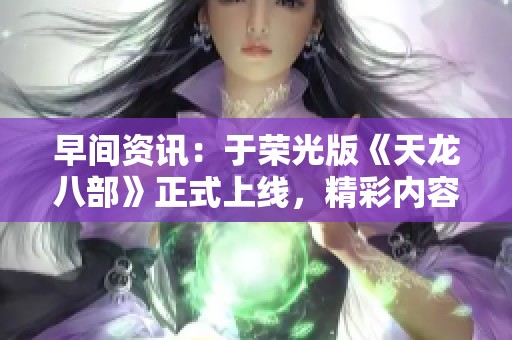 早间资讯：于荣光版《天龙八部》正式上线，精彩内容免费观看