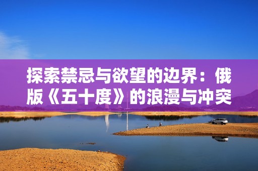 探索禁忌与欲望的边界：俄版《五十度》的浪漫与冲突