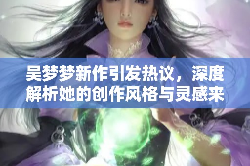 吴梦梦新作引发热议，深度解析她的创作风格与灵感来源