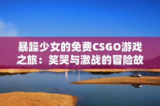 暴躁少女的免费CSGO游戏之旅：笑哭与激战的冒险故事