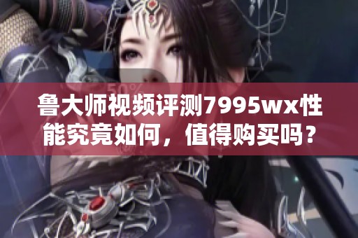 鲁大师视频评测7995wx性能究竟如何，值得购买吗？