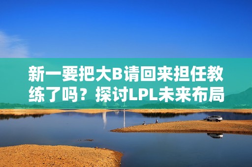 新一要把大B请回来担任教练了吗？探讨LPL未来布局