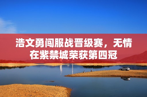 浩文勇闯服战晋级赛，无情在紫禁城荣获第四冠