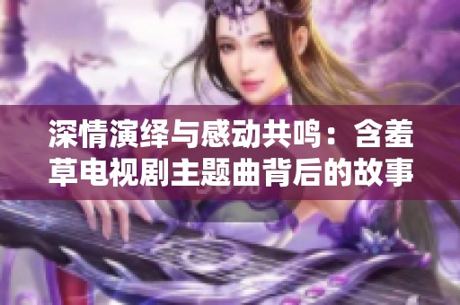 深情演绎与感动共鸣：含羞草电视剧主题曲背后的故事揭秘