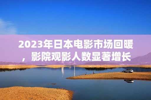 2023年日本电影市场回暖，影院观影人数显著增长