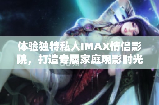 体验独特私人IMAX情侣影院，打造专属家庭观影时光