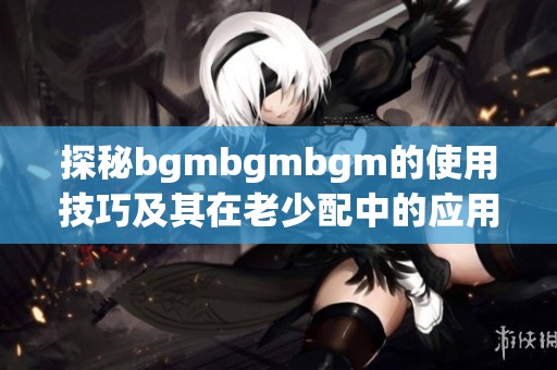 探秘bgmbgmbgm的使用技巧及其在老少配中的应用方法