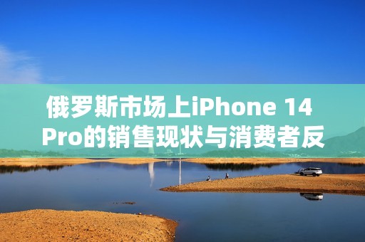 俄罗斯市场上iPhone 14 Pro的销售现状与消费者反应分析