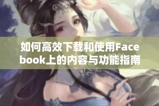 如何高效下载和使用Facebook上的内容与功能指南