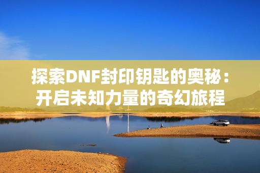 探索DNF封印钥匙的奥秘：开启未知力量的奇幻旅程