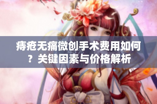 痔疮无痛微创手术费用如何？关键因素与价格解析