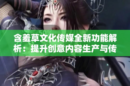 含羞草文化传媒全新功能解析：提升创意内容生产与传播效果