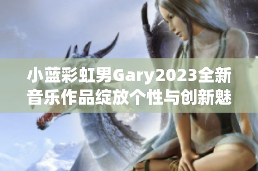 小蓝彩虹男Gary2023全新音乐作品绽放个性与创新魅力