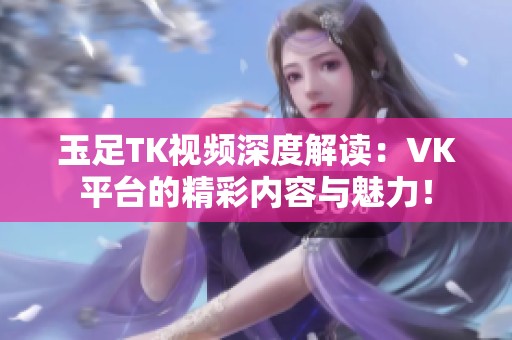 玉足TK视频深度解读：VK平台的精彩内容与魅力！