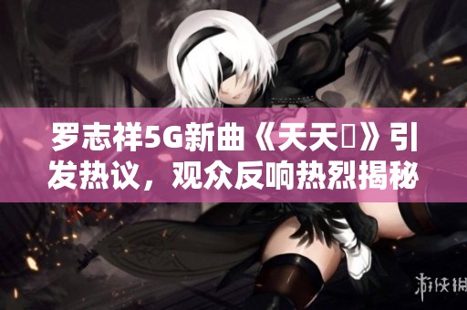 罗志祥5G新曲《天天奭》引发热议，观众反响热烈揭秘