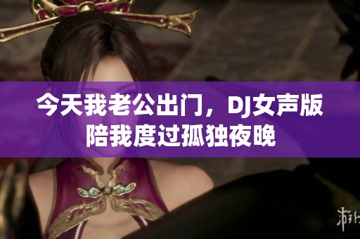 今天我老公出门，DJ女声版陪我度过孤独夜晚