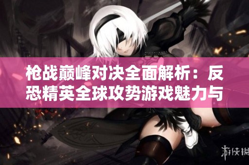 枪战巅峰对决全面解析：反恐精英全球攻势游戏魅力与玩法探讨