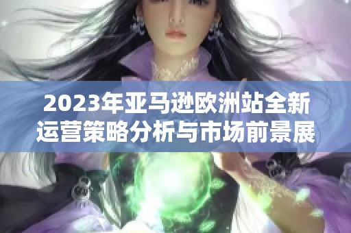 2023年亚马逊欧洲站全新运营策略分析与市场前景展望