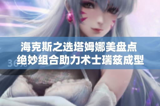 海克斯之选塔姆娜美盘点 绝妙组合助力术士瑞兹成型保底