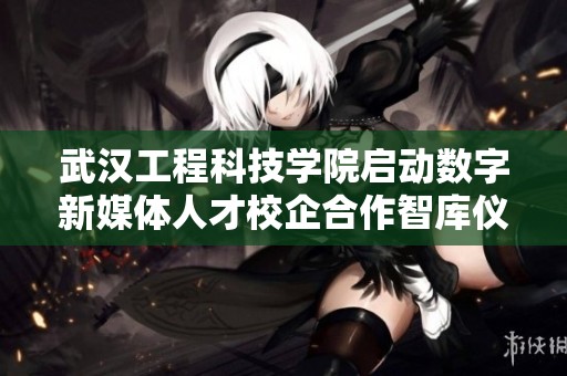 武汉工程科技学院启动数字新媒体人才校企合作智库仪式