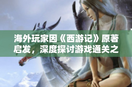 海外玩家因《西游记》原著启发，深度探讨游戏通关之道