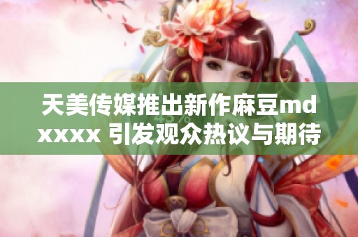 天美传媒推出新作麻豆mdxxxx 引发观众热议与期待