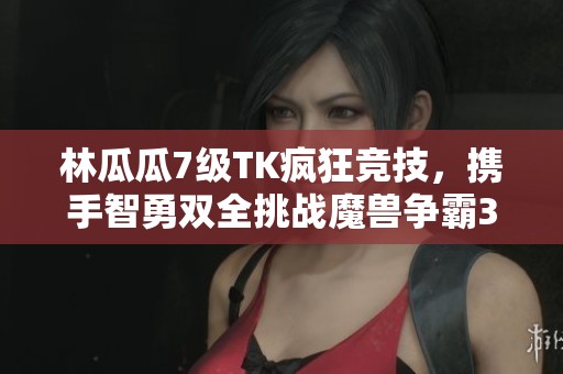 林瓜瓜7级TK疯狂竞技，携手智勇双全挑战魔兽争霸3盛宴